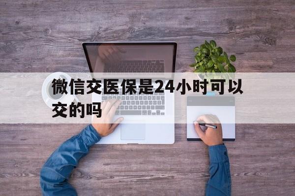 赤峰最新微信交医保是24小时可以交的吗方法分析(最方便真实的赤峰微信上交医保多久到账方法)